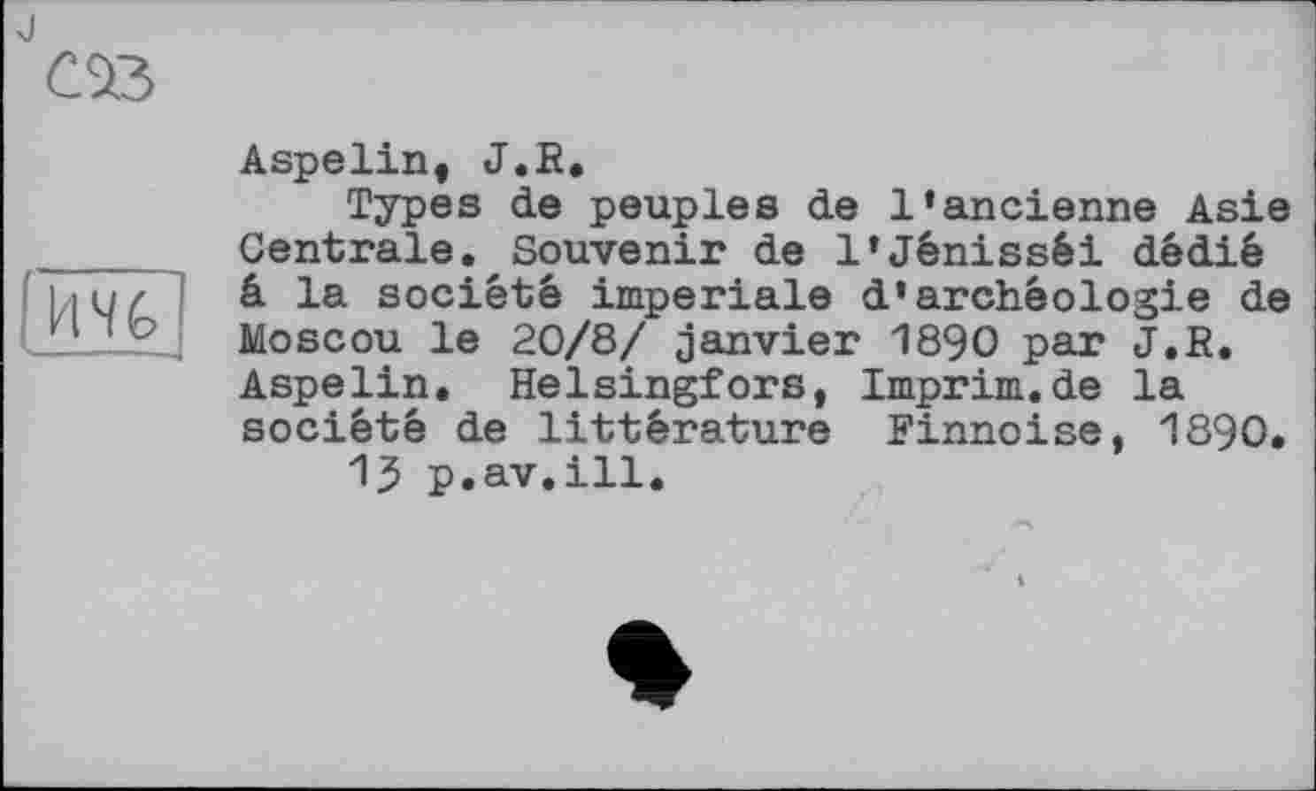 ﻿JCSß
и%
Aspelin, J.R.
Types de peuples de l’ancienne Asie Centrale. Souvenir de l’Jénisséi dédié â la société imperiale d’archéologie de Moscou le 20/8/ janvier 1890 par J.R. Aspelin. Helsingfors, Imprim.de la société de littérature Finnoise, 1890.
15 p.av.ill.